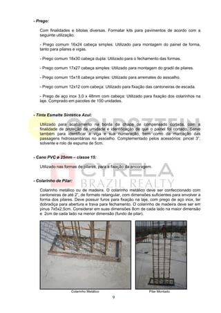 - Prego:

   Com finalidades e bitolas diversas. Formatar kits para pavimentos de acordo com a
   seguinte utilização:

   - Prego comum 16x24 cabeça simples: Utilizado para montagem do painel de forma,
   tanto para pilares e vigas.

   - Prego comum 18x30 cabeça dupla: Utilizado para o fechamento das formas.

   - Prego comum 17x27 cabeça simples: Utilizado para montagem do gradil de pilares.

   - Prego comum 15x18 cabeça simples: Utilizado para arremates do assoalho.

   - Prego comum 12x12 com cabeça: Utilizado para fixação das cantoneiras de escada.

   - Prego de aço inox 3,0 x 48mm com cabeça: Utilizado para fixação dos colarinhos na
   laje. Comprado em pacotes de 100 unidades.


- Tinta Esmalte Sintética Azul:

   Utilizado para acabamento na borda da chapa de compensado cortada, com a
   finalidade de proteção da umidade e identificação de que o painel foi cortado. Serve
   também para identificar a viga e sua numeração, bem como da marcação das
   passagens hidrossanitárias no assoalho. Complementado pelos acessórios: pincel 3”,
   solvente e rolo de espuma de 5cm.


- Cano PVC ø 25mm – classe 15:

   Utilizado nas formas de pilares, para a fixação da ancoragem.


- Colarinho de Pilar:

   Colarinho metálico ou de madeira. O colarinho metálico deve ser confeccionado com
   cantoneiras de até 2”, de formato retangular, com dimensões suficientes para envolver a
   forma dos pilares. Deve possuir furos para fixação na laje, com prego de aço inox, ter
   dobradiça para abertura e trava para fechamento. O colarinho de madeira deve ser em
   pinus 7x5x2,5cm. Considerar em suas dimensões 8cm de cada lado na maior dimensão
   e 2cm de cada lado na menor dimensão (fundo de pilar).




                    Colarinho Metálico                        Pilar Montado
                                          9
 
