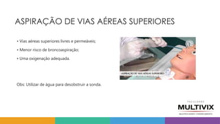 ASPIRAÇÃO DE VIAS AÉREAS SUPERIORES
• Vias aéreas superiores livres e permeáveis;
• Menor risco de broncoaspiração;
• Uma oxigenação adequada.
Obs: Utilizar de água para desobstruir a sonda.
 