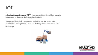 IOT
A intubação orotraqueal (IOT) é um procedimento médico que visa
estabelecer o controle definitivo da via aérea.
Esse procedimento é comumente realizado em pacientes nas
unidades de emergências, unidades de terapia intensiva e nas salas
de cirurgia.
 