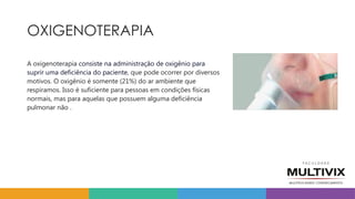 OXIGENOTERAPIA
A oxigenoterapia consiste na administração de oxigênio para
suprir uma deficiência do paciente, que pode ocorrer por diversos
motivos. O oxigênio é somente (21%) do ar ambiente que
respiramos. Isso é suficiente para pessoas em condições físicas
normais, mas para aquelas que possuem alguma deficiência
pulmonar não .
 