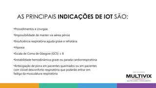 AS PRINCIPAIS INDICAÇÕES DE IOT SÃO:
•Procedimentos e cirurgias
•Impossibilidade de manter via aérea pérvia
•Insuficiência respiratória aguda grave e refratária
•Hipoxia
•Escala de Coma de Glasgow (GCS) ≤ 8
•Instabilidade hemodinâmica grave ou parada cardiorrespiratória
•Antecipação de piora em pacientes queimados ou em pacientes
com visível desconforto respiratório que poderão entrar em
fadiga da musculatura respiratória
 