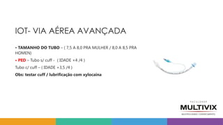 IOT- VIA AÉREA AVANÇADA
• TAMANHO DO TUBO – ( 7,5 A 8,0 PRA MULHER / 8,0 A 8,5 PRA
HOMEN)
• PED – Tubo s/ cuff - ( IDADE +4 /4 )
Tubo c/ cuff – ( IDADE +3,5 /4 )
Obs: testar cuff / lubrificação com xylocaina
 