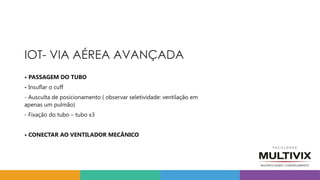 IOT- VIA AÉREA AVANÇADA
• PASSAGEM DO TUBO
- Insuflar o cuff
- Ausculta de posicionamento ( observar seletividade: ventilação em
apenas um pulmão)
- Fixação do tubo – tubo x3
• CONECTAR AO VENTILADOR MECÂNICO
 