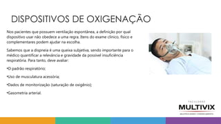 DISPOSITIVOS DE OXIGENAÇÃO
Nos pacientes que possuem ventilação espontânea, a definição por qual
dispositivo usar não obedece a uma regra. Itens do exame clínico, físico e
complementares podem ajudar na escolha.
Sabemos que a dispneia é uma queixa subjetiva, sendo importante para o
médico quantificar a relevância e gravidade da possível insuficiência
respiratória. Para tanto, deve avaliar:
•O padrão respiratório;
•Uso de musculatura acessória;
•Dados de monitorização (saturação de oxigênio);
•Gasometria arterial.
 
