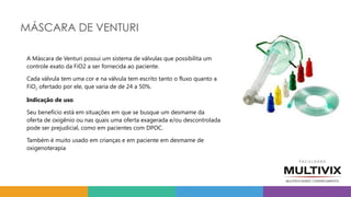 MÁSCARA DE VENTURI
A Máscara de Venturi possui um sistema de válvulas que possibilita um
controle exato da FiO2 a ser fornecida ao paciente.
Cada válvula tem uma cor e na válvula tem escrito tanto o fluxo quanto a
FiO2 ofertado por ele, que varia de de 24 a 50%.
Indicação de uso
Seu benefício está em situações em que se busque um desmame da
oferta de oxigênio ou nas quais uma oferta exagerada e/ou descontrolada
pode ser prejudicial, como em pacientes com DPOC.
Também é muito usado em crianças e em paciente em desmame de
oxigenoterapia
 