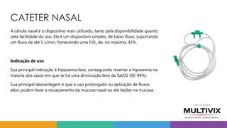 CATETER NASAL
A cânula nasal é o dispositivo mais utilizado, tanto pela disponibilidade quanto
pela facilidade do uso. Ela é um dispositivo simples, de baixo fluxo, suportando
um fluxo de até 5 L/min, fornecendo uma FiO2 de, no máximo, 45%.
Indicação de uso
Sua principal indicação é hipoxemia leve, conseguindo reverter a hipoxemia na
maioria dos casos em que se há uma diminuição leve da SatO2 (92-94%).
Sua principal desvantagem é que o uso prolongado ou aplicação de fluxos
altos podem levar a ressacamento da mucosa nasal ou até lesões na mucosa.
 