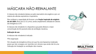 MÁSCARA NÃO-REINALANTE
A máscara não-reinalante destaca-se pelo reservatório de oxigênio e por um
sistema de válvulas expiratória e inspiratória.
Elas conferem a capacidade de fornecer uma fração inspirada de oxigênio
de até 100% (fluxo de 12-15 L/min), sendo amplamente utilizada em setores
de emergência e UTI.
A máscara não reinalante é o dispositivo que pode oferecer a maior
concentração de O2 possível antes da ventilação mecânica.
Indicação de uso
A máscara não-reinalante é indicada :
•Pré oxigenação
•Em situação de emergência clínica em que há uma hipoxemia moderada-
grave que não conseguiu ser revertida com cânula e que ainda não há uma
indicação de intubação ou ventilação-não-invasiva.
 