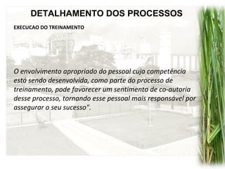 DETALHAMENTO DOS PROCESSOS
EXECUCAO DO TREINAMENTO
O envolvimento apropriado do pessoal cuja competência
está sendo desenvolvida, como parte do processo de
treinamento, pode favorecer um sentimento de co-autoria
desse processo, tornando esse pessoal mais responsável por
assegurar o seu sucesso".
 