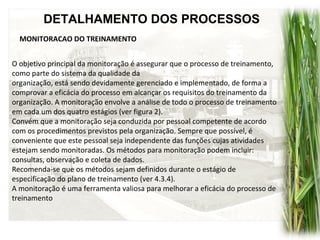 DETALHAMENTO DOS PROCESSOS
MONITORACAO DO TREINAMENTO
O objetivo principal da monitoração é assegurar que o processo de treinamento,
como parte do sistema da qualidade da
organização, está sendo devidamente gerenciado e implementado, de forma a
comprovar a eficácia do processo em alcançar os requisitos do treinamento da
organização. A monitoração envolve a análise de todo o processo de treinamento
em cada um dos quatro estágios (ver figura 2).
Convém que a monitoração seja conduzida por pessoal competente de acordo
com os procedimentos previstos pela organização. Sempre que possível, é
conveniente que este pessoal seja independente das funções cujas atividades
estejam sendo monitoradas. Os métodos para monitoração podem incluir:
consultas, observação e coleta de dados.
Recomenda-se que os métodos sejam definidos durante o estágio de
especificação do plano de treinamento (ver 4.3.4).
A monitoração é uma ferramenta valiosa para melhorar a eficácia do processo de
treinamento
 