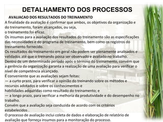 DETALHAMENTO DOS PROCESSOS
AVALIACAO DOS RESULTADOS DO TREINAMENTO
A finalidade da avaliação é confirmar que ambos, os objetivos da organização e
do treinamento, foram alcançados, ou seja,
o treinamento foi eficaz.
Os insumos para a avaliação dos resultados do treinamento são as especificações
das necessidades e do programa de treinamento, bem como os registros do
treinamento fornecido.
Os resultados do treinamento em geral não podem ser plenamente analisados e
validados até que o treinando possa ser observado e avaliado no trabalho.
Dentro de um determinado período após o término do treinamento, convém que
a gerência da organização garanta a realização de uma avaliação para verificar o
nível de competência alcançado.
É conveniente que as avaliações sejam feitas:
— a curto prazo, para verificar a opinião do treinando sobre os métodos e
recursos adotados e sobre os conhecimentos e
habilidades adquiridas como resultado do treinamento; e
— a longo prazo, para verificar a melhoria da produtividade e do desempenho no
trabalho.
Convém que a avaliação seja conduzida de acordo com os critérios
estabelecidos .
O processo de avaliação inclui coleta de dados e elaboração de relatório de
avaliação que forneça insumos para a monitoração do processo.
 