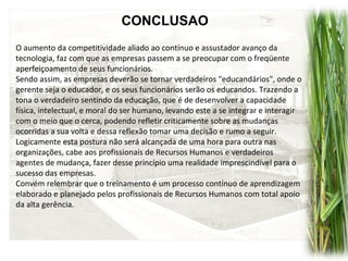 CONCLUSAO
O aumento da competitividade aliado ao contínuo e assustador avanço da
tecnologia, faz com que as empresas passem a se preocupar com o freqüente
aperfeiçoamento de seus funcionários.
Sendo assim, as empresas deverão se tornar verdadeiros "educandários", onde o
gerente seja o educador, e os seus funcionários serão os educandos. Trazendo a
tona o verdadeiro sentindo da educação, que é de desenvolver a capacidade
física, intelectual, e moral do ser humano, levando este a se integrar e interagir
com o meio que o cerca, podendo refletir criticamente sobre as mudanças
ocorridas a sua volta e dessa reflexão tomar uma decisão e rumo a seguir.
Logicamente esta postura não será alcançada de uma hora para outra nas
organizações, cabe aos profissionais de Recursos Humanos e verdadeiros
agentes de mudança, fazer desse princípio uma realidade imprescindível para o
sucesso das empresas.
Convém relembrar que o treinamento é um processo contínuo de aprendizagem
elaborado e planejado pelos profissionais de Recursos Humanos com total apoio
da alta gerência.
 