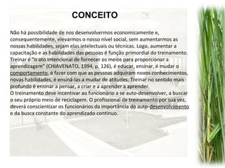 Não há possibilidade de nos desenvolvermos economicamente e,
consequentemente, elevarmos o nosso nível social, sem aumentarmos as
nossas habilidades, sejam elas intelectuais ou técnicas. Logo, aumentar a
capacitação e as habilidades das pessoas é função primordial do treinamento.
Treinar é "o ato intencional de fornecer os meios para proporcionar a
aprendizagem" (CHIAVENATO, 1994, p. 126), é educar, ensinar, é mudar o
comportamento, é fazer com que as pessoas adquiram novos conhecimentos,
novas habilidades, é ensiná-las a mudar de atitudes. Treinar no sentido mais
profundo é ensinar a pensar, a criar e a aprender a aprender.
O treinamento deve incentivar ao funcionário a se auto-desenvolver, a buscar
o seu próprio meio de reciclagem. O profissional de treinamento por sua vez,
deverá conscientizar os funcionários da importância do auto-desenvolvimento
e da busca constante do aprendizado contínuo.
CONCEITO
 