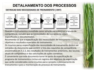 DETALHAMENTO DOS PROCESSOS
DEFINICAO DAS NECESSIDADES DE TREINAMENTO ( DNT)
Quando o treinamento é escolhido como solução para eliminar a lacuna de
competência, convém que as necessidades do treinamento sejam
especificadas e documentadas.
Recomenda-se que a especificação das necessidades de treinamento inclua os
objetivos e resultados esperados do treinamento.
Os insumos para a especificação das necessidades de treinamento devem ser
extraídos do documento que contém a lista dos requisitos de competência,
encontrados em 4.2.3, dos resultados de treinamentos anteriores, das lacunas
atuais de competência e das solicitações de ações corretivas.
É conveniente que este documento torne-se parte da especificação do
programa de treinamento e inclua um registro dos objetivos da organização
que serão considerados como insumos para o projeto e planejamento do
treinamento e para a monitoração do processo de treinamento.
 