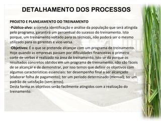 DETALHAMENTO DOS PROCESSOS
PROJETO E PLANEJAMENTO DO TREINAMENTO
-Público-alvo: a correta identificação e análise da população que será atingida
pelo programa, garantirá um percentual do sucesso do treinamento. Isto
porque, um treinamento voltado para os técnicos, não poderá ser o mesmo
utilizado para os gerentes e vice-versa.
-Objetivos: É o que se pretende alcançar com um programa de treinamento.
Hoje quando as empresas passam por dificuldades financeiras o primeiro
corte de verbas é realizado na área de treinamento. Isto se dá porque os
resultados concretos obtidos em um programa de treinamento, não são fáceis
de se alcançar e de demonstrar, por isso temos que definir os objetivos com
algumas características essenciais: ter desempenho final a ser alcançado
(elaborar folha de pagamento); ter um período determinado (mensal); ter um
padrão de satisfação (sem erros).
Desta forma os objetivos serão facilmente atingidos com a realização do
treinamento.
 