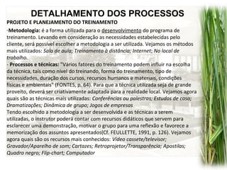 DETALHAMENTO DOS PROCESSOS
PROJETO E PLANEJAMENTO DO TREINAMENTO
-Metodologia: é a forma utilizada para o desenvolvimento do programa de
treinamento. Levando em consideração as necessidades estabelecidas pelo
cliente, será possível escolher a metodologia a ser utilizada. Vejamos os métodos
mais utilizados: Sala de aula; Treinamento à distância; Internet; No local de
trabalho.
- Processos e técnicas: "Vários fatores do treinamento podem influir na escolha
da técnica, tais como nível do treinando, forma do treinamento, tipo de
necessidades, duração dos cursos, recursos humanos e materiais, condições
físicas e ambientais" (FONTES, p. 64). Para que a técnica utilizada seja de grande
proveito, deverá ser criativamente adaptada para a realidade local. Vejamos agora
quais são as técnicas mais utilizadas: Conferências ou palestras; Estudos de caso;
Dramatizações; Dinâmica de grupo; Jogos de empresas
Tendo escolhido a metodologia a ser desenvolvida e as técnicas a serem
utilizadas, o instrutor poderá contar com recursos didáticos que servem para
esclarecer uma demonstração, motivar o grupo para uma reflexão e favorece a
memorização dos assuntos apresentados(Cf. FEULLETTE, 1991, p. 126). Vejamos
agora quais são os recursos mais conhecidos: Vídeo cassete/televisor;
Gravador/Aparelho de som; Cartazes; Retroprojetor/Transparência; Apostilas;
Quadro negro; Flip-chart; Computador
 