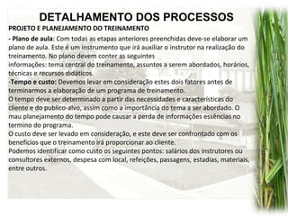 DETALHAMENTO DOS PROCESSOS
PROJETO E PLANEJAMENTO DO TREINAMENTO
- Plano de aula: Com todas as etapas anteriores preenchidas deve-se elaborar um
plano de aula. Este é um instrumento que irá auxiliar o instrutor na realização do
treinamento. No plano devem conter as seguintes
informações: tema central do treinamento, assuntos a serem abordados, horários,
técnicas e recursos didáticos.
-Tempo e custo: Devemos levar em consideração estes dois fatores antes de
terminarmos a elaboração de um programa de treinamento.
O tempo deve ser determinado a partir das necessidades e características do
cliente e do publico-alvo, assim como a importância do tema a ser abordado. O
mau planejamento do tempo pode causar a perda de informações essências no
termino do programa.
O custo deve ser levado em consideração, e este deve ser confrontado com os
benefícios que o treinamento irá proporcionar ao cliente.
Podemos identificar como custo os seguintes pontos: salários dos instrutores ou
consultores externos, despesa com local, refeições, passagens, estadias, materiais,
entre outros.
 