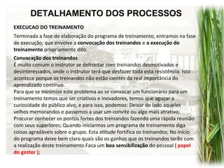 DETALHAMENTO DOS PROCESSOS
EXECUCAO DO TREINAMENTO
Convocação dos treinandos
É muito comum o instrutor se defrontar com treinandos desmotivados e
desinteressados, onde o instrutor terá que desfazer toda esta resistência. Isto
acontece porque os treinandos não estão cientes da real importância do
aprendizado contínuo.
Para que se minimize este problema ao se convocar um funcionário para um
treinamento temos que ser criativos e inovadores, temos que aguçar a
curiosidade do público alvo, e para isso, podemos: Deixar de lado aqueles
velhos memorandos e passemos a usar um convite ou algo mais atrativo;
Procurar conhecer os pontos fortes dos treinandos fazendo uma rápida reunião
com seus superiores; Quando iniciarmos um programa de treinamento diga
coisas agradáveis sobre o grupo. Esta atitude fortifica os treinandos; No início
do programa deixe bem claro quais são os ganhos que os treinandos terão com
a realização deste treinamento.Faca um boa sensibilização do pessoal ( papel
do gestor );
Terminada a fase de elaboração do programa de treinamento, entramos na fase
de execução, que envolve a convocação dos treinandos e a execução do
treinamento propriamente dito.
 