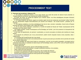 COMFERUNPROCEDIMENT?
6.- Descripció del procediment –Elaborar el PE-
- 1.- En acabar un mandat de director, el nou equip directiu que resulti del procés de selecció haurà presentat un
“Projecte Específic de Direcció” per al període de mandat corresponent.
- Es tindrà, així doncs, en compte els objectius que s’intenten assolir i les línies estratègiques principals d’actuació
establertes pel nou equip directiu.
- 2.- El Projecte Específic del director, segons la normativa vigent, han de ser avaluat per una Comissió “adhoc” formada
per una representació elegida democràticament pel Claustre del Professor i del Consell Escolar i presidida per un
inspector.
- 3.- Els objectius establerts a les línies estratègiques han de ser clars, concrets i avaluables, d’acord amb el Projecte
Educatiu del Centre i amb la Missió, Visió i Valors de l’Institut.
- 4.. El nou equip directiu elaborarà i presentaran al Comitè de Qualitat de l’Escola del Treball, l’avantprojecte del Pla
Estratègic, per al seu estudi i revisió.
- Una vegada estudiat i revisat l’avantprojecte de Pla Estratègic pel Comitè i, per tal de preservar la transparència del
procés, s’informarà:
- a) als Caps de departaments, de seminari i coordinadors, en reunió convocada a tal efecte amb membres de l’equip
directiu,
- b) al Claustre de professors per al seu pronunciament, podent recollir d’aquesta manera noves propostes, idees i
suggeriments.
- c) al membres del Consell Escolar per al seu estudi.
- 5.- L’avantprojecte haurà de tenir una durada plurianual, la qual es procurarà que coincideixi amb el període del mandat
del nou director seleccionat.
- 5.- El Pla estratègic del centre haurà d’estar en consonància i, per tant, ha de resultar compatible i convergent amb la
continuïtat de les línies no acabades de desenvolupar del Pla Estratègic anterior, amb el PEC i amb el Projecte Específic
de direcció presentat pel
- director seleccionat.
- 7. Correspon al Consell escolar, aprovar el Pla Estratègic del Centre.
- 8.- El Consell escolar podrà presentar o corregir-lo presentant esmenes, si ho considera
- oportú, abans de la seva aprovació.
- 9.- D’acord amb l’avaluació dels objectius previstos i dels resultats dels diferents
- processos i procediments de l’Institut, la direcció del centre, el Claustre o el Consell
- Escolar podran presentar proposta de revisió parcial del Pla Estratègic.
PROCEDIMENT TEXT
 