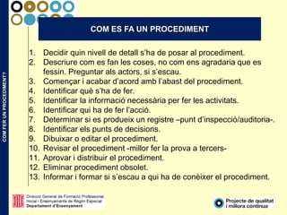 COMFERUNPROCEDIMENT?
COM ES FA UN PROCEDIMENT
1. Decidir quin nivell de detall s’ha de posar al procediment.
2. Descriure com es fan les coses, no com ens agradaria que es
fessin. Preguntar als actors, si s’escau.
3. Començar i acabar d’acord amb l’abast del procediment.
4. Identificar què s’ha de fer.
5. Identificar la informació necessària per fer les activitats.
6. Identificar qui ha de fer l’acció.
7. Determinar si es produeix un registre –punt d’inspecció/auditoria-.
8. Identificar els punts de decisions.
9. Dibuixar o editar el procediment.
10. Revisar el procediment -millor fer la prova a tercers-
11. Aprovar i distribuir el procediment.
12. Eliminar procediment obsolet.
13. Informar i formar si s’escau a qui ha de conèixer el procediment.
 
