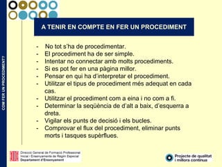 COMFERUNPROCEDIMENT?
A TENIR EN COMPTE EN FER UN PROCEDIMENT
- No tot s’ha de procedimentar.
- El procediment ha de ser simple.
- Intentar no connectar amb molts procediments.
- Si es pot fer en una pàgina millor.
- Pensar en qui ha d’interpretar el procediment.
- Utilitzar el tipus de procediment més adequat en cada
cas.
- Utilitzar el procediment com a eina i no com a fi.
- Determinar la seqüència de d’alt a baix, d’esquerra a
dreta.
- Vigilar els punts de decisió i els bucles.
- Comprovar el flux del procediment, eliminar punts
morts i tasques supèrflues.
 