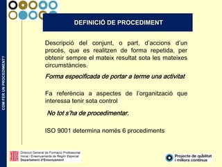 COMFERUNPROCEDIMENT?
7
Descripció del conjunt, o part, d’accions d’un
procés, que es realitzen de forma repetida, per
obtenir sempre el mateix resultat sota les mateixes
circumstàncies.
Forma especificada de portar a terme una activitat
DEFINICIÓ DE PROCEDIMENT
Fa referència a aspectes de l’organització que
interessa tenir sota control
No tot s’ha de procedimentar.
ISO 9001 determina només 6 procediments
 