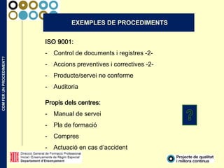 COMFERUNPROCEDIMENT?
EXEMPLES DE PROCEDIMENTS
ISO 9001:
- Control de documents i registres -2-
- Accions preventives i correctives -2-
- Producte/servei no conforme
- Auditoria
Propis dels centres:
- Manual de servei
- Pla de formació
- Compres
- Actuació en cas d’accident
 