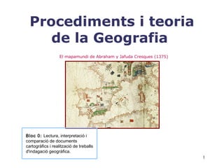 1
Procediments i teoria
de la Geografia
Bloc 0: Lectura, interpretació i
comparació de documents
cartogràfics i realització de treballs
d'indagació geogràfica.
El mapamundi de Abraham y Jafuda Cresques (1375)
 