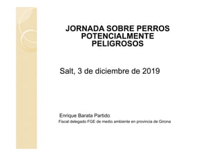 JORNADA SOBRE PERROS
POTENCIALMENTE
PELIGROSOS
Salt, 3 de diciembre de 2019
Enrique Barata Partido
Fiscal delegado FGE de medio ambiente en provincia de Girona
 