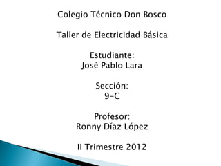 Colegio Técnico Don Bosco

Taller de Electricidad Básica

        Estudiante:
      José Pablo Lara

          Sección:
            9-C

         Profesor:
     Ronny Díaz López

     II Trimestre 2012
 