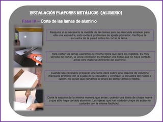 Fase IV –

              Reajuste si es necesario la medida de las lamas pero no descuide emplear para
                ello una escuadra, esto evitará problemas de ajuste posterior. Verifique la
                               escuadra de la pared antes de cortar la lama.




               Para cortar las lamas usaremos la misma tijera que para los ingletes. Es muy
              sencilla de cortar, la única condición es emplear una tijera que no haya cortado
                                  antes otro material diferente del aluminio.




             Cuando sea necesario preparar una lama para cubrir una esquina de columna
            márquela primero con la ayuda de la escuadra y verifique la escuadra del hueco a
                   cubrir. No olvide que cortamos al revés de como vemos el techo.




            Corte la esquina de la misma manera que antes: usando una tijera de chapa nueva
             o que sólo haya cortado aluminio. Las tijeras que han cortado chapa de acero no
                                      cortarán con la misma facilidad.
 