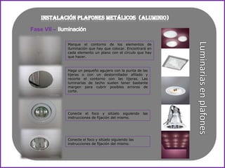 Fase VII –

             Marque el contorno de los elementos de
             iluminación que hay que colocar. Encontrará en
             cada elemento un plano con el círculo que hay
             que hacer.



             Haga un pequeño agujero con la punta de las
             tijeras o con un destornillador afilado y
             recorte el contorno con las tijeras. Las
             luminarias de techo suelen tener bastante
             margen para cubrir posibles errores de
             corte.




             Conecte el foco y sitúelo siguiendo       las
             instrucciones de fijación del mismo.




             Conecte el foco y sitúelo siguiendo las
             instrucciones de fijación del mismo.
 