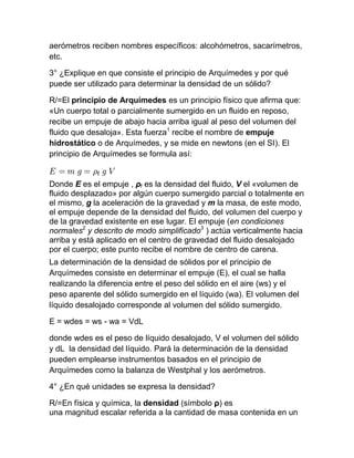 aerómetros reciben nombres específicos: alcohómetros, sacarímetros,
etc.

3° ¿Explique en que consiste el principio de Arquímedes y por qué
puede ser utilizado para determinar la densidad de un sólido?

R/=El principio de Arquímedes es un principio físico que afirma que:
«Un cuerpo total o parcialmente sumergido en un fluido en reposo,
recibe un empuje de abajo hacia arriba igual al peso del volumen del
fluido que desaloja». Esta fuerza1 recibe el nombre de empuje
hidrostático o de Arquímedes, y se mide en newtons (en el SI). El
principio de Arquímedes se formula así:


Donde E es el empuje , ρf es la densidad del fluido, V el «volumen de
fluido desplazado» por algún cuerpo sumergido parcial o totalmente en
el mismo, g la aceleración de la gravedad y m la masa, de este modo,
el empuje depende de la densidad del fluido, del volumen del cuerpo y
de la gravedad existente en ese lugar. El empuje (en condiciones
normales2 y descrito de modo simplificado3 ) actúa verticalmente hacia
arriba y está aplicado en el centro de gravedad del fluido desalojado
por el cuerpo; este punto recibe el nombre de centro de carena.
La determinación de la densidad de sólidos por el principio de
Arquímedes consiste en determinar el empuje (E), el cual se halla
realizando la diferencia entre el peso del sólido en el aire (ws) y el
peso aparente del sólido sumergido en el líquido (wa). El volumen del
líquido desalojado corresponde al volumen del sólido sumergido.

E = wdes = ws - wa = VdL

donde wdes es el peso de líquido desalojado, V el volumen del sólido
y dL la densidad del líquido. Pará la determinación de la densidad
pueden emplearse instrumentos basados en el principio de
Arquímedes como la balanza de Westphal y los aerómetros.

4° ¿En qué unidades se expresa la densidad?

R/=En física y química, la densidad (símbolo ρ) es
una magnitud escalar referida a la cantidad de masa contenida en un
 