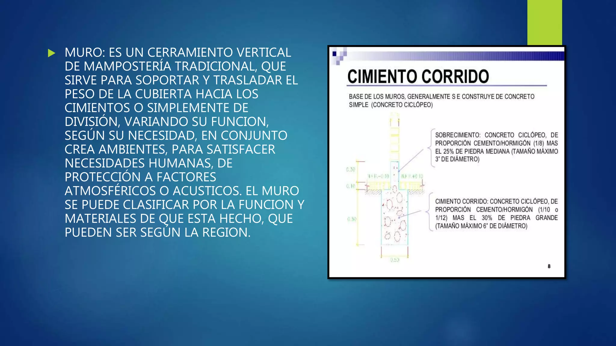  MURO: ES UN CERRAMIENTO VERTICAL
DE MAMPOSTERÍA TRADICIONAL, QUE
SIRVE PARA SOPORTAR Y TRASLADAR EL
PESO DE LA CUBIERTA HACIA LOS
CIMIENTOS O SIMPLEMENTE DE
DIVISIÓN, VARIANDO SU FUNCION,
SEGÚN SU NECESIDAD, EN CONJUNTO
CREA AMBIENTES, PARA SATISFACER
NECESIDADES HUMANAS, DE
PROTECCIÓN A FACTORES
ATMOSFÉRICOS O ACUSTICOS. EL MURO
SE PUEDE CLASIFICAR POR LA FUNCION Y
MATERIALES DE QUE ESTA HECHO, QUE
PUEDEN SER SEGÚN LA REGION.
 
