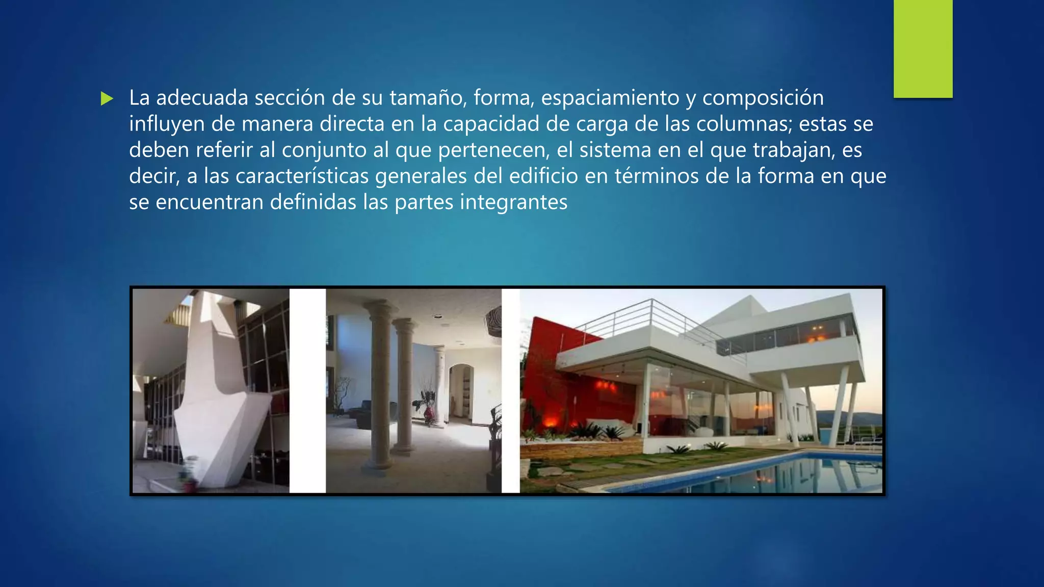  La adecuada sección de su tamaño, forma, espaciamiento y composición
influyen de manera directa en la capacidad de carga de las columnas; estas se
deben referir al conjunto al que pertenecen, el sistema en el que trabajan, es
decir, a las características generales del edificio en términos de la forma en que
se encuentran definidas las partes integrantes
 