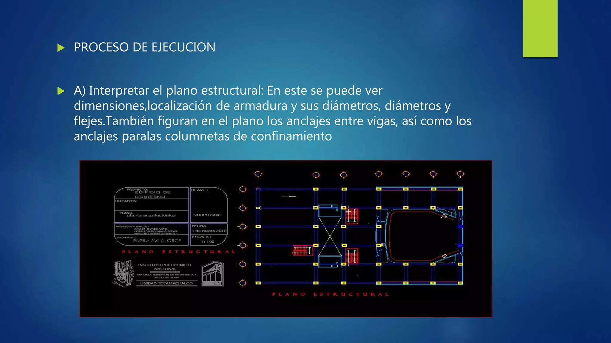  PROCESO DE EJECUCION
 A) Interpretar el plano estructural: En este se puede ver
dimensiones,localización de armadura y sus diámetros, diámetros y
flejes.También figuran en el plano los anclajes entre vigas, así como los
anclajes paralas columnetas de confinamiento
 