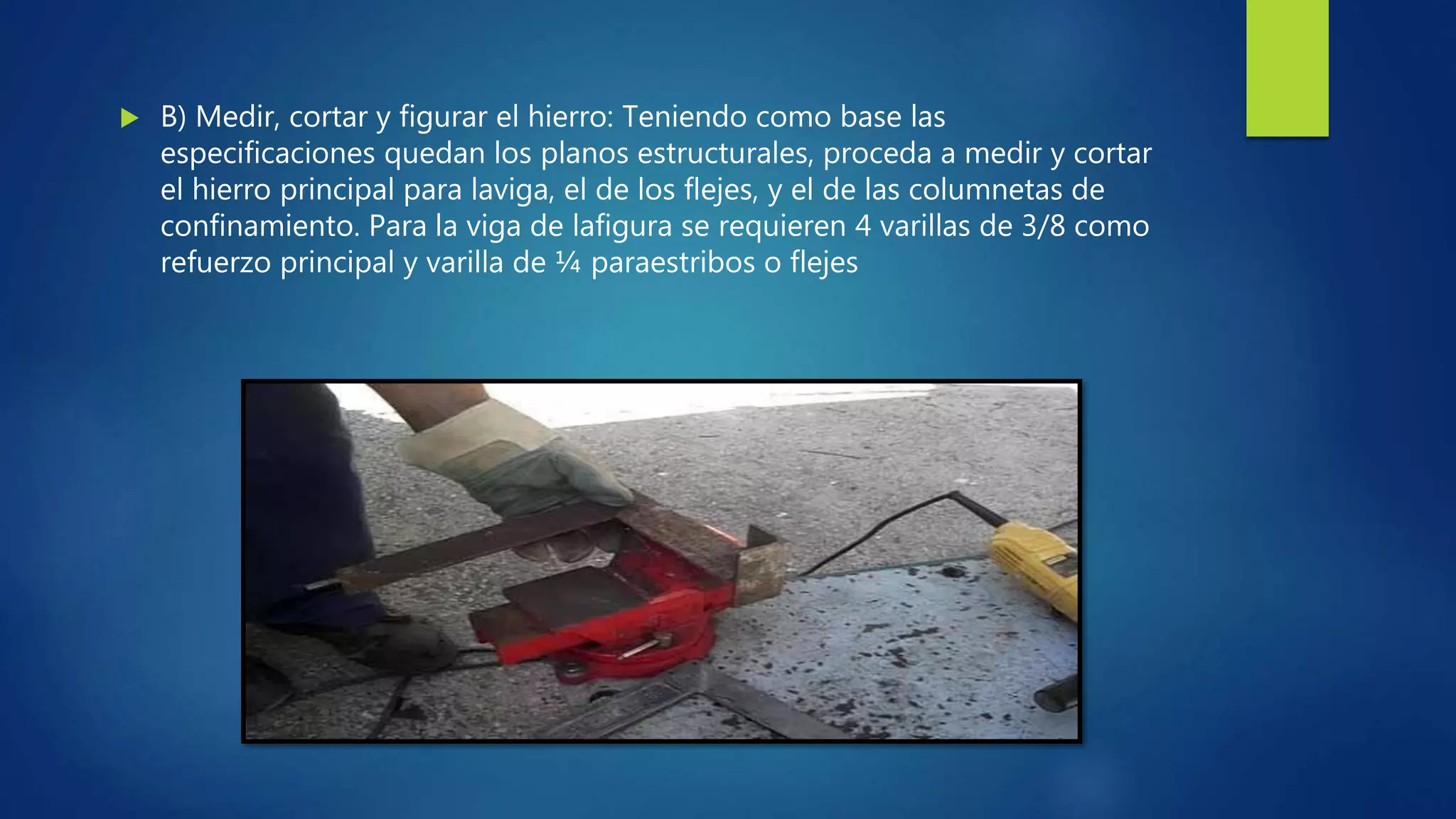  B) Medir, cortar y figurar el hierro: Teniendo como base las
especificaciones quedan los planos estructurales, proceda a medir y cortar
el hierro principal para laviga, el de los flejes, y el de las columnetas de
confinamiento. Para la viga de lafigura se requieren 4 varillas de 3/8 como
refuerzo principal y varilla de ¼ paraestribos o flejes
 