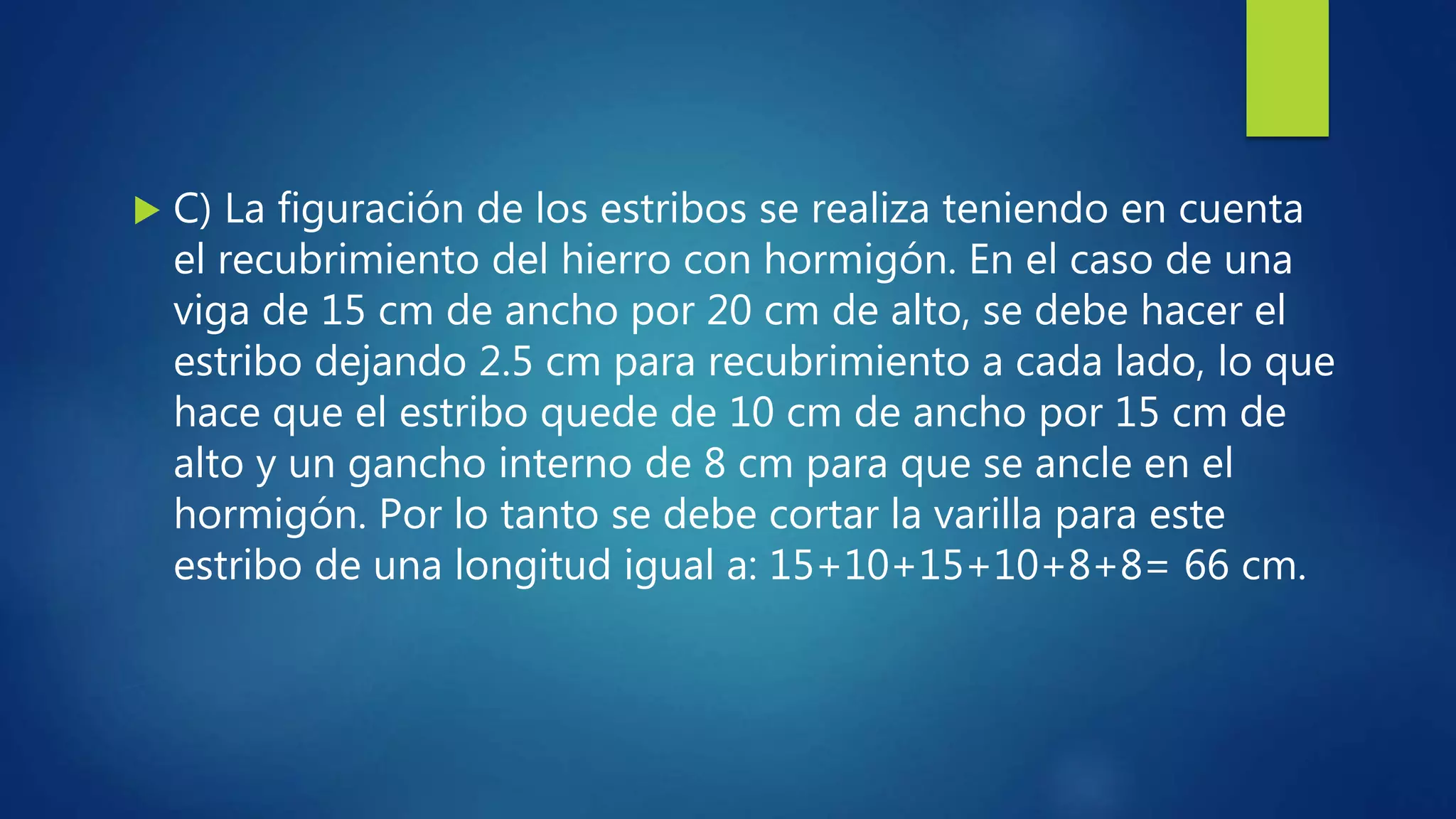  C) La figuración de los estribos se realiza teniendo en cuenta
el recubrimiento del hierro con hormigón. En el caso de una
viga de 15 cm de ancho por 20 cm de alto, se debe hacer el
estribo dejando 2.5 cm para recubrimiento a cada lado, lo que
hace que el estribo quede de 10 cm de ancho por 15 cm de
alto y un gancho interno de 8 cm para que se ancle en el
hormigón. Por lo tanto se debe cortar la varilla para este
estribo de una longitud igual a: 15+10+15+10+8+8= 66 cm.
 