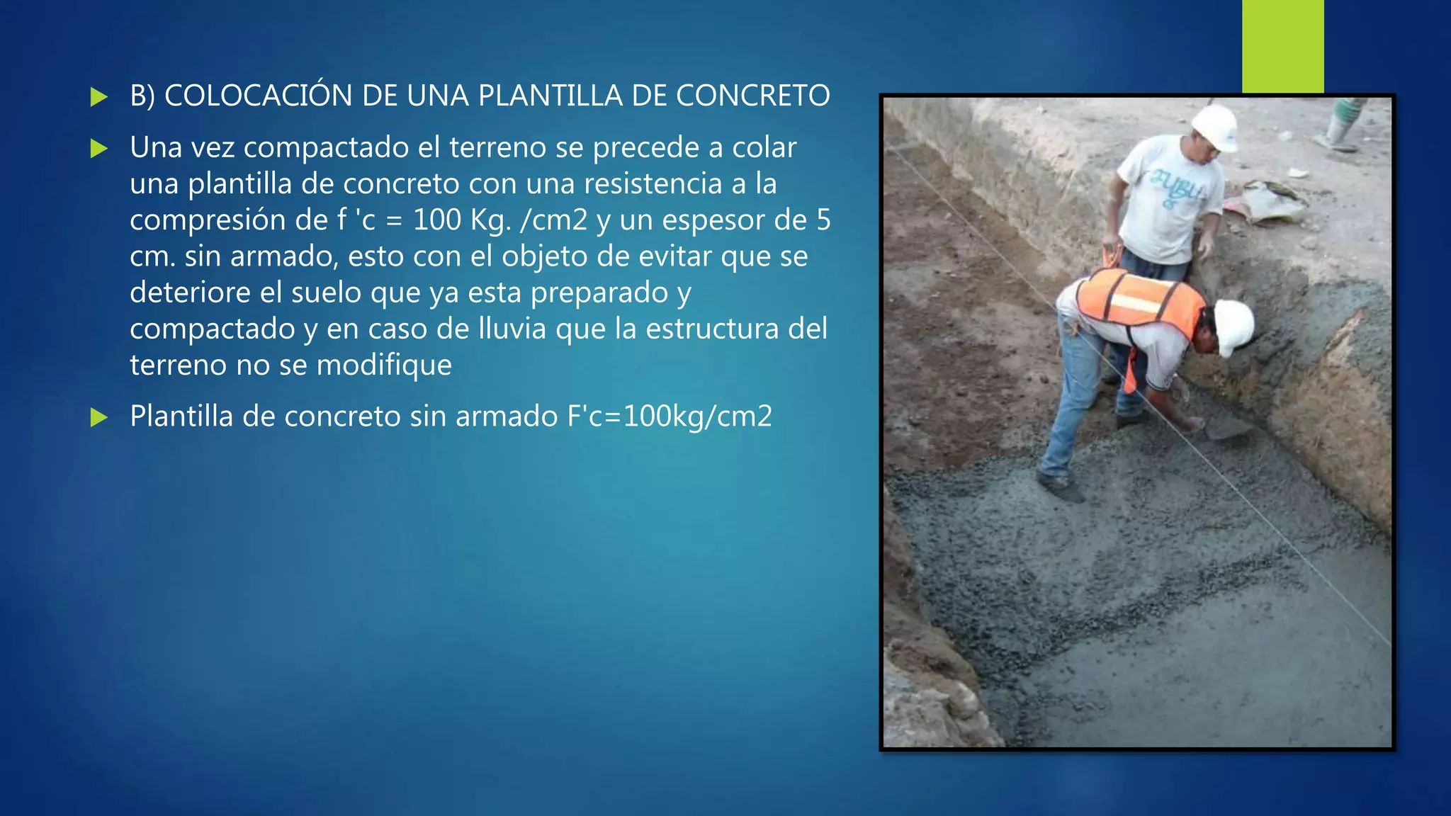 B) COLOCACIÓN DE UNA PLANTILLA DE CONCRETO
 Una vez compactado el terreno se precede a colar
una plantilla de concreto con una resistencia a la
compresión de f 'c = 100 Kg. /cm2 y un espesor de 5
cm. sin armado, esto con el objeto de evitar que se
deteriore el suelo que ya esta preparado y
compactado y en caso de lluvia que la estructura del
terreno no se modifique
 Plantilla de concreto sin armado F'c=100kg/cm2
 