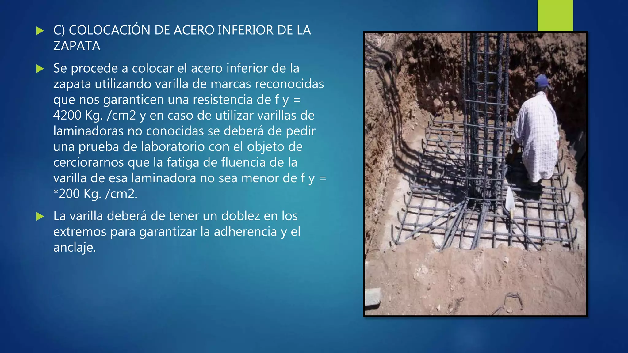  C) COLOCACIÓN DE ACERO INFERIOR DE LA
ZAPATA
 Se procede a colocar el acero inferior de la
zapata utilizando varilla de marcas reconocidas
que nos garanticen una resistencia de f y =
4200 Kg. /cm2 y en caso de utilizar varillas de
laminadoras no conocidas se deberá de pedir
una prueba de laboratorio con el objeto de
cerciorarnos que la fatiga de fluencia de la
varilla de esa laminadora no sea menor de f y =
*200 Kg. /cm2.
 La varilla deberá de tener un doblez en los
extremos para garantizar la adherencia y el
anclaje.
 