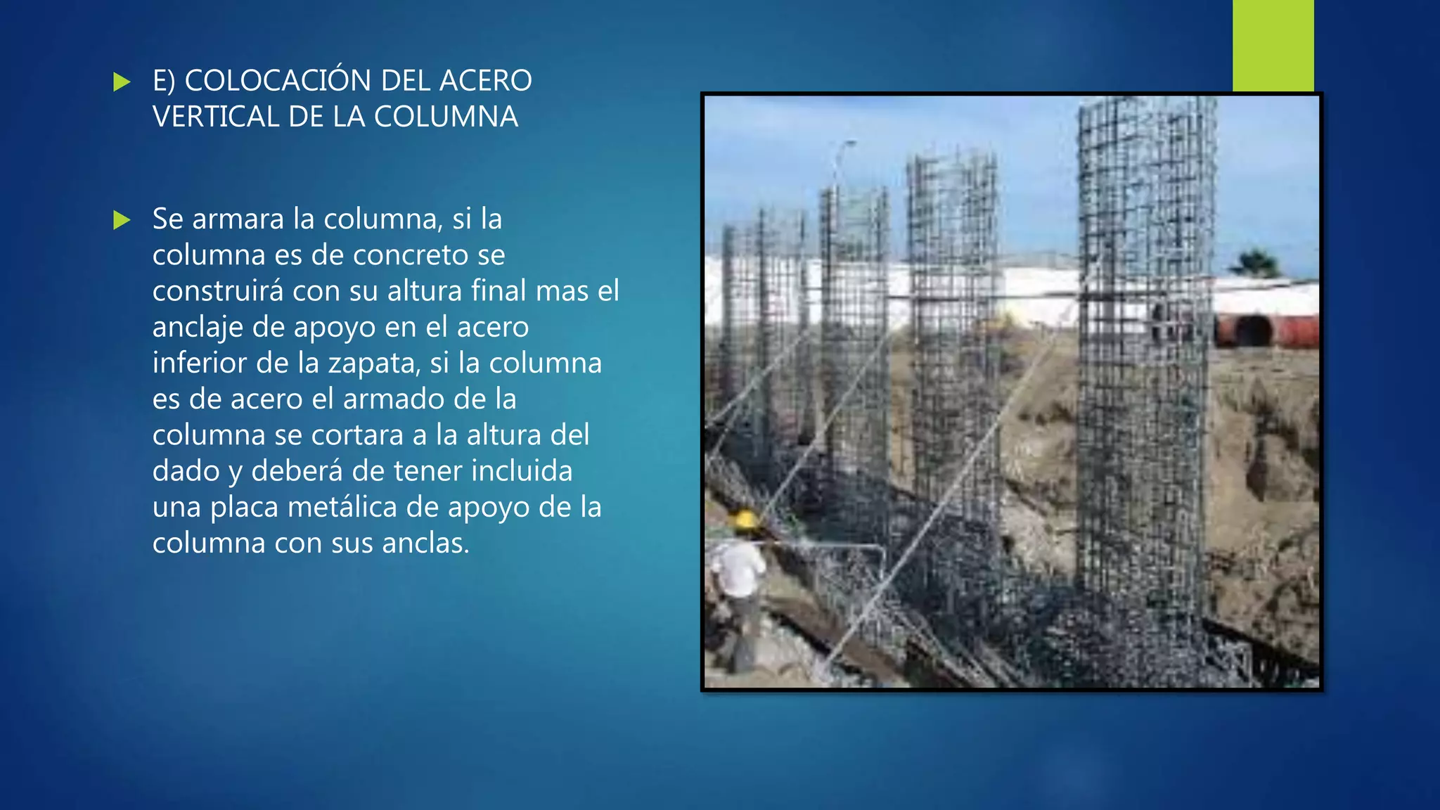  E) COLOCACIÓN DEL ACERO
VERTICAL DE LA COLUMNA
 Se armara la columna, si la
columna es de concreto se
construirá con su altura final mas el
anclaje de apoyo en el acero
inferior de la zapata, si la columna
es de acero el armado de la
columna se cortara a la altura del
dado y deberá de tener incluida
una placa metálica de apoyo de la
columna con sus anclas.
 