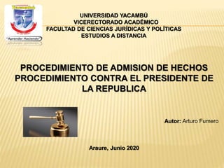 UNIVERSIDAD YACAMBÚ
VICERECTORADO ACADÉMICO
FACULTAD DE CIENCIAS JURÍDICAS Y POLÍTICAS
ESTUDIOS A DISTANCIA
PROCEDIMIENTO DE ADMISION DE HECHOS
PROCEDIMIENTO CONTRA EL PRESIDENTE DE
LA REPUBLICA
Autor: Arturo Fumero
Araure, Junio 2020
 