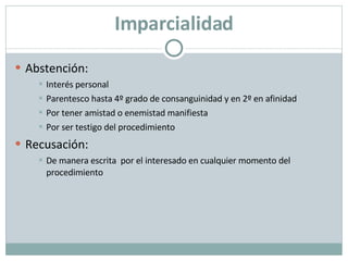 Imparcialidad Abstención: Interés personal Parentesco hasta 4º grado de consanguinidad y en 2º en afinidad  Por tener amistad o enemistad manifiesta  Por ser testigo del procedimiento Recusación: De manera escrita  por el interesado en cualquier momento del procedimiento 