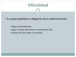 Oficialidad Es responsabilidad y obligación de la administración: Dirigir el procedimiento. Seguir los pasos para dictar la resolución del acto. Impulsar de oficio todos sus tramites. 