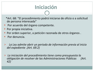 *Art. 68: “El procedimiento podrá iniciarse de oficio o a solicitud de persona interesada” Por acuerdo del órgano competente. Por propia iniciativa. Por orden superior, a petición razonada de otros órganos . Por denuncia.  La Ley admite abrir un periodo de información previa al inicio del expediente .(Art. 69.2) La iniciación del procedimiento tiene como presupuesto la obligación de resolver de las Administraciones Públicas  (Art. 42) Iniciación 