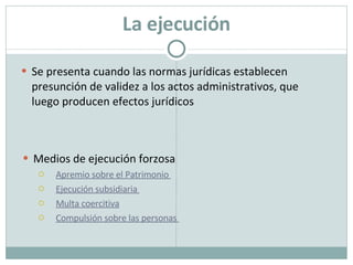 La ejecución Se presenta cuando las normas jurídicas establecen presunción de validez a los actos administrativos, que luego producen efectos jurídicos Medios de ejecución forzosa Apremio sobre el Patrimonio  Ejecución subsidiaria  Multa coercitiva Compulsión sobre las personas  