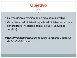 Objetivo La resolución o emisión de un acto administrativo. Garantiza al administrado que la administración no va a ser arbitraria, ni discrecional al actuar. (Seguridad Jurídica) Poco formalista:  Porque así lo exige la rapidez y eficacia de la administración. 