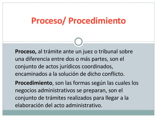 Proceso,  al trámite ante un juez o tribunal sobre una diferencia entre dos o más partes, son el conjunto de actos jurídicos coordinados, encaminados a la solución de dicho conflicto. Procedimiento , son las formas según las cuales los negocios administrativos se preparan, son el conjunto de trámites realizados para llegar a la elaboración del acto administrativo. Proceso/ Procedimiento 
