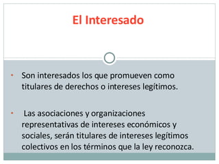 Son interesados los que promueven como titulares de derechos o intereses legítimos.  Las asociaciones y organizaciones representativas de intereses económicos y sociales, serán titulares de intereses legítimos colectivos en los términos que la ley reconozca. El Interesado 