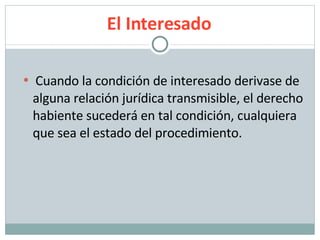 El Interesado Cuando la condición de interesado derivase de alguna relación jurídica transmisible, el derecho habiente sucederá en tal condición, cualquiera que sea el estado del procedimiento. 