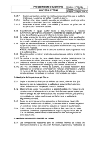 PROCEDIMIENTO OBLIGATORIO Código: POB-AIN
AUDITORIA INTERNA
Versión: 01/08-12-13
Página: Página 5 de 6
5.3.5.7 Confirma si existen a justes y/o modificaciones requeridos para la auditoría
(incluyendo reconfirmar las fechas y reunión de cierre).
5.3.5.8 Verificar si hay algún requisito que deba ser considerado en el lugar sobre
aspectos como acceso, seguridad, salud y otros.
5.3.5.9 Establecer acuerdos sobre observadores y necesidad de guías para el
equipo auditor, entre otros detalles.
5.3.6 Seguidamente el equipo auditor revisa la documentación y registros
suministrados por el proceso respectivo, realizando los respectivos registros en
la lista de verificación y general el informe de revisión documental.
5.3.7 Se realiza una reunión de cierre en el horario establecido a fin de que el auditor
líder entregue el informe de revisión documental al proceso respectivo y explique
las no conformidades y/u observaciones encontradas.
5.3.8 Según se haya establecido en el Plan de Auditoría para la Auditoría In Situ el
equipo auditor realiza las entrevistas, recopila las evidencias en sitio y realiza los
respectivos registros.
Nota: Es necesario que se lleve a cabo una reunión de apertura para dar inicio
a la auditoría in Situ.
5.3.9 El equipo auditor se reúne y analiza las evidencias para elaborar el informe de
auditoría.
5.3.10 Se realiza la reunión de cierre donde deben participar principalmente los
responsables de calidad, jefaturas de cada proceso y el equipo auditor.
5.3.11 Durante la reunión de cierre el auditor líder presenta el informe de auditoría
interna donde se detallan los hallazgos y conclusiones de la auditoría.
5.3.12 Una vez presentado el informe de auditoría, el proceso respectivo debe
establecer las acciones que tomará sobre los hallazgos encontrados en un plazo
no mayor de 30 días calendario, a través de la entrega del plan de respuestas
para las acciones correctivas, preventivas y oportunidades de mejora.
5.4 Auditoría de Seguimiento y/o Cierre.
5.4.1 Según lo establecido en el plan de auditoria de calidad, dado los días que
transcurren para la realización de la auditoría de seguimiento y/o cierre se
deben realizar reunión de apertura y reunión de cierre.
5.4.2 El asistente de calidad responsable de la gestión logística debe realizar la nota
para informar a la jefatura de cada proceso de la fecha en que se espera que
realicen entrega del plan de respuestas para acciones correctiva, preventivas y
oportunidades de mejora, confirmando así, la fecha de la auditoría de
seguimiento y/o cierre.
5.4.3 Según las acciones correctivas, preventivas o de mejora que hayan sido
identificadas en el informe de auditoría, se establece con el proceso respectivo
un periodo de tiempo para iniciar su ejecución el registro de su planeación.
5.4.4 Cada proceso debe utilizar el documento Plan de Respuesta para acciones
correctivas, preventivas y oportunidades de mejora u alguno similar, a fin de
que los auditores puedan revisar la efectividad basados en lo registrado en
dicho documento.
5.5 Perfil de los auditores internos de calidad
5.5.1 Las competencias necesarias para los auditores internos de calidad yla
información referente a su educación, formación, experiencia y habilidades se
 
